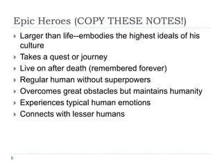 Epic Heroes (COPY THESE NOTES!)
 Larger than life--embodies the highest ideals of his
culture
 Takes a quest or journey
 Live on after death (remembered forever)
 Regular human without superpowers
 Overcomes great obstacles but maintains humanity
 Experiences typical human emotions
 Connects with lesser humans
 