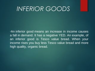 INFERIOR GOODS
•An inferior good means an increase in income causes 
a fall in demand. It has a negative YED. An example, of 
an  inferior  good  is  Tesco  value  bread.  When  your 
income rises you buy less Tesco value bread and more 
high quality, organic bread.
 
