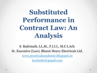 Substituted
Performance in
Contract Law: An
Analysis
S. Badrinath, LL.M., F.I.I.I., M.C.I.Arb.
Sr. Executive (Law), Bharat Heavy Electricals Ltd.
www.practicalacademic.blogspot.in
lawbadri@gmail.com
 