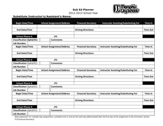 Sub Ed Planner
2012-2013 School Year
Substitute Instructor's/Assistant's Name:
Begin Date/Time School Assignment/Address Financial Secretary Instructor Assisting/Substituting For Time In
End Date/Time Driving Directions: Time Out
School Phone #: /FS
Classification (SpEd/EC): Comments:
Job Number:
Begin Date/Time School Assignment/Address Financial Secretary Instructor Assisting/Substituting For Time In
End Date/Time Driving Directions: Time Out
School Phone #: /FS
Classification (SpEd/EC): Comments:
Job Number:
Begin Date/Time School Assignment/Address Financial Secretary Instructor Assisting/Substituting For Time In
End Date/Time Driving Directions: Time Out
School Phone #: /FS
Classification (SpEd/EC): Comments:
Job Number:
Begin Date/Time School Assignment/Address Financial Secretary Instructor Assisting/Substituting For Time In
End Date/Time Driving Directions: Time Out
School Phone #: /FS
Classification (SpEd/EC): Comments:
Job Number:
Note (optional): For multiple-day assignments, complete time in and out for each day (abbreviated) after the first day of the assignment in the comments section.
FS (Financial Secretary)
 