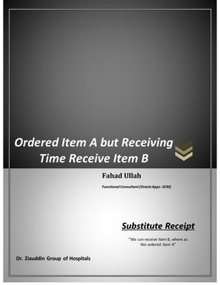 Ordered Item A but Receiving
Time Receive Item B
Dr. Ziauddin Group of Hospitals
Fahad Ullah
Functional Consultant(OracleApps- SCM)
Substitute Receipt
“We can receive Item B, where as
We ordered Item A”
 