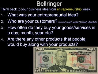 Bellringer
Think back to your business idea from entrepreneurship week.
1. What was your entrepreneurial idea?
2. Who are your customers? (income?, age?, gender? Culture? Lifestyle?)
3. How often do they buy your goods/services in
a day, month, year etc?
4. Are there any other products that people
would buy along with your products?
 