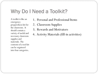 A toolkit is like an emergency preparedness kit for the classroom.  It should contain a variety of useful and necessary classroom supplies and materials.  The contents of a tool kit can be orgainzed into four categories. Why Do I Need a Toolkit? 1.  Personal and Professional Items 2.  Classroom Supplies 3.  Rewards and Motivators 4.  Activity Materials (fill-in activities) 