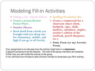 Modeling Fill-in Activities Making a list  (Quick Fillers) Create a Lesson Review Poster/Flyer. Number Phrases Read aloud from a book you brought with you (keep one for elementary, middle, and high if you go to all levels). Spelling/Vocabulary Bee Create a commercial for a classroom object (desk, backpack, tape, chalk, markers, calculator, stapler, teacher’s edition of the textbook, pencil sharpener, etc.) Name Poem (or any Acrostic Poem) Your assignment is to role play how the activity might look in a  classroom. Appoint someone to be the teacher.  The rest of the group members are students. Plan how you will model the activity to the group.  You will have five minutes to plan and two minutes to showcase your fill-in activity. 