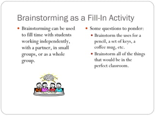 Brainstorming as a Fill-In Activity Brainstorming can be used to fill time with students working independently, with a partner, in small groups, or as a whole group. Some questions to ponder: Brainstorm the uses for a pencil, a set of keys, a coffee mug, etc. Brainstorm all of the things that would be in the perfect classroom. 