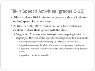 Fill-In Speech Activities (grades 6-12) Allow students 10-15 minutes to prepare a short (3 minutes or less) speech for an occasion. As time permits, allow volunteers, or select students at random to share their speech with the class. Suggestion: You may want to implement snapping instead of clapping at the end of the speeches to keep noise to a minimum. An acceptance speech after winning a $1,000,000 sweepstakes . A speech announcing the close of a business to a group of employees. A speech to persuade the school Board to only hold classes four days per week. A speech to run for a class officer. 