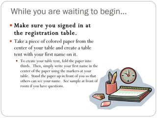 While you are waiting to begin… Make sure you signed in at the registration table. Take a piece of colored paper from the center of your table and create a table tent with your first name on it.  To create your table tent, fold the paper into thirds.  Then, simply write your first name in the center of the paper using the markers at your table.  Stand the paper up in front of you so that others can see your name.  See sample at front of room if you have questions. 