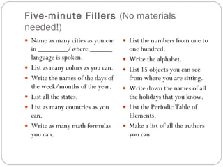 Five-minute Fillers  (No materials needed!) Name as many cities as you can in ________/where ______ language is spoken. List as many colors as you can. Write the names of the days of the week/months of the year. List all the states. List as many countries as you can. Write as many math formulas you can. List the numbers from one to one hundred. Write the alphabet. List 15 objects you can see from where you are sitting. Write down the names of all the holidays that you know. List the Periodic Table of Elements. Make a list of all the authors you can. 