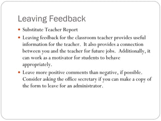 Leaving Feedback Substitute Teacher Report Leaving feedback for the classroom teacher provides useful information for the teacher.  It also provides a connection between you and the teacher for future jobs.  Additionally, it can work as a motivator for students to behave appropriately. Leave more positive comments than negative, if possible.  Consider asking the office secretary if you can make a copy of the form to leave for an administrator. 