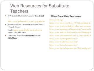 Web Resources for Substitute Teachers  JCPS Certified Substitute Teachers’  Handbook http://web2.jefferson.k12.ky.us/ccg/jcpsform/SubTeacherHandbook.pdf Resource Teacher – Human Resources Contact – Angela Moore Email:  [email_address] Phone:  (502)485-7069 Link to this PowerPoint  Presentation on SlideShare http://stedi.org/ http://www.ehow.com/how_4791628_substitute-teacher-tips.html http://www.readwritethink.org/classroom-resources/lesson-plans/#top-tabs http://www.substituteteachingatoz.com/resources.html http://www.suite101.com/content/its-elementary-subbing-that-is-a116937 http://www.educationworld.com/a_curr/curr260.shtml http://www.teachersprintables.net/ http://www.teachervision.fen.com/ http://www.theteacherscorner.net/ http://www.theteacherscorner.net/daily-writing-prompts/ Other Great Web Resources 