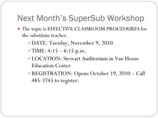 Next Month’s SuperSub Workshop The topic is EFFECTIVE CLASSROOM PROCEDURES for the substitute teacher. DATE: Tuesday, November 9, 2010 TIME: 4:15 – 6:15 p.m. LOCATION: Stewart Auditorium in Van Hoose Education Center REGISTRATION: Opens October 19, 2010 – Call 485-3745 to register. 