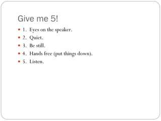 Give me 5! 1.  Eyes on the speaker. 2.  Quiet. 3.  Be still. 4.  Hands free (put things down). 5.  Listen. 
