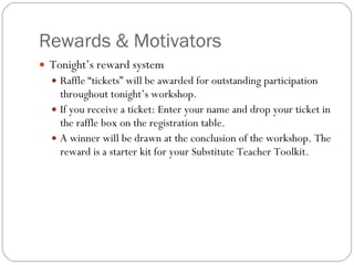 Rewards & Motivators Tonight’s reward system Raffle “tickets” will be awarded for outstanding participation throughout tonight’s workshop.  If you receive a ticket: Enter your name and drop your ticket in the raffle box on the registration table.  A winner will be drawn at the conclusion of the workshop. The reward is a starter kit for your Substitute Teacher Toolkit. 