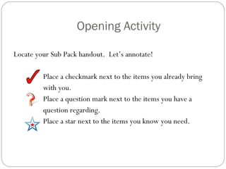 Opening Activity Locate your Sub Pack handout.  Let’s annotate!  Place a checkmark next to the items you already bring  with you. Place a question mark next to the items you have a  question regarding. Place a star next to the items you know you need. 