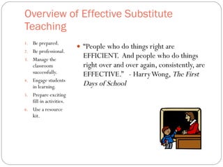 Overview of Effective Substitute Teaching  Be prepared. Be professional. Manage the classroom  successfully. Engage students in learning. Prepare exciting fill-in activities. Use a resource kit. “ People who do things right are EFFICIENT.  And people who do things right over and over again, consistently, are EFFECTIVE.”  - Harry Wong,  The First Days of School 