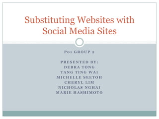 Substituting Websites with
    Social Media Sites

         P01 GROUP 2

         PRESENTED BY:
          DEBRA TONG
         TANG TING WAI
       MICHELLE SEETOH
          CHERYL LIM
        NICHOLAS NGHAI
       MARIE HASHIMOTO
 