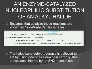 AN ENZYME-CATALYZED
NUCLEOPHILIC SUBSTITUTION
OF AN ALKYL HALIDE
 Enzymes that catalyze these reactions are
known as haloalkane dehalogenases.
 The haloalkane dehydrogenase is believed to
act by using one of its side-chain carboxylates
to displace chloride by an SN2 mechanism
 