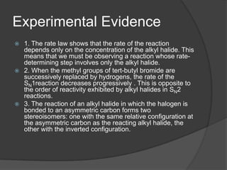 Experimental Evidence
 1. The rate law shows that the rate of the reaction
depends only on the concentration of the alkyl halide. This
means that we must be observing a reaction whose rate-
determining step involves only the alkyl halide.
 2. When the methyl groups of tert-butyl bromide are
successively replaced by hydrogens, the rate of the
SN1reaction decreases progressively . This is opposite to
the order of reactivity exhibited by alkyl halides in SN2
reactions.
 3. The reaction of an alkyl halide in which the halogen is
bonded to an asymmetric carbon forms two
stereoisomers: one with the same relative configuration at
the asymmetric carbon as the reacting alkyl halide, the
other with the inverted configuration.
 