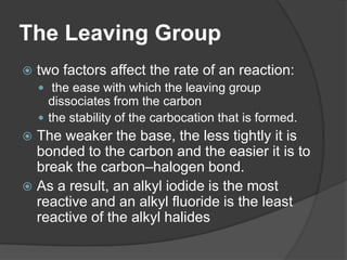The Leaving Group
 two factors affect the rate of an reaction:
 the ease with which the leaving group
dissociates from the carbon
 the stability of the carbocation that is formed.
 The weaker the base, the less tightly it is
bonded to the carbon and the easier it is to
break the carbon–halogen bond.
 As a result, an alkyl iodide is the most
reactive and an alkyl fluoride is the least
reactive of the alkyl halides
 