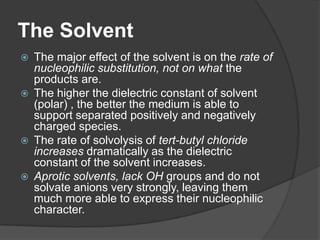 The Solvent
 The major effect of the solvent is on the rate of
nucleophilic substitution, not on what the
products are.
 The higher the dielectric constant of solvent
(polar) , the better the medium is able to
support separated positively and negatively
charged species.
 The rate of solvolysis of tert-butyl chloride
increases dramatically as the dielectric
constant of the solvent increases.
 Aprotic solvents, lack OH groups and do not
solvate anions very strongly, leaving them
much more able to express their nucleophilic
character.
 