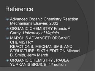 Reference
 Advanced Organic Chemistry Reaction
Mechanisms Elsevier, 2002
 ORGANIC CHEMISTRY Francis A.
Carey University of Virginia
 MARCH’S ADVANCED ORGANIC
CHEMISTRY
REACTIONS, MECHANISMS, AND
STRUCTURE, SIXTH EDITION Michael
B. Smith, Jerry March
 ORGANIC CHEMISTRY , PAULA
YURKANIS BRUICE, 4th edition
 