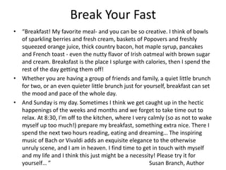 Break Your Fast
• “Breakfast! My favorite meal- and you can be so creative. I think of bowls
of sparkling berries and fresh cream, baskets of Popovers and freshly
squeezed orange juice, thick country bacon, hot maple syrup, pancakes
and French toast - even the nutty flavor of Irish oatmeal with brown sugar
and cream. Breaksfast is the place I splurge with calories, then I spend the
rest of the day getting them off!
• Whether you are having a group of friends and family, a quiet little brunch
for two, or an even quieter little brunch just for yourself, breakfast can set
the mood and pace of the whole day.
• And Sunday is my day. Sometimes I think we get caught up in the hectic
happenings of the weeks and months and we forget to take time out to
relax. At 8:30, I'm off to the kitchen, where I very calmly (so as not to wake
myself up too much!) prepare my breakfast, something extra nice. There I
spend the next two hours reading, eating and dreaming… The inspiring
music of Bach or Vivaldi adds an exquisite elegance to the otherwise
unruly scene, and I am in heaven. I find time to get in touch with myself
and my life and I think this just might be a necessity! Please try it for
yourself… ”
Susan Branch, Author

 