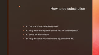 z
How to do substitution
 #1 Get one of the variables by itself.
 #2 Plug what that equation equals into the other equation.
 #3 Solve for this variable.
 #4 Plug the value you find into the equation from #1.
 