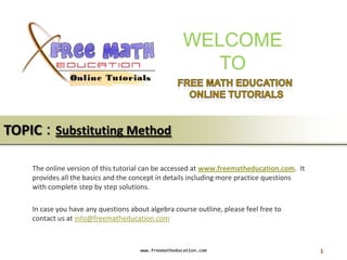 WELCOME
                                                         TO


TOPIC : Substituting Method

    The online version of this tutorial can be accessed at www.freematheducation.com. It
    provides all the basics and the concept in details including more practice questions
    with complete step by step solutions.

    In case you have any questions about algebra course outline, please feel free to
    contact us at info@freematheducation.com



                                      www.freematheducation.com                            1
 