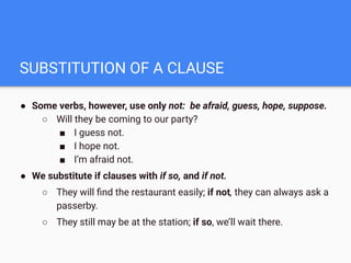 SUBSTITUTION OF A CLAUSE
● Some verbs, however, use only not: be afraid, guess, hope, suppose.
○ Will they be coming to our party?
■ I guess not.
■ I hope not.
■ I’m afraid not.
● We substitute if clauses with if so, and if not.
○ They will ﬁnd the restaurant easily; if not, they can always ask a
passerby.
○ They still may be at the station; if so, we’ll wait there.
 