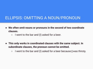 ELLIPSIS: OMITTING A NOUN/PRONOUN
● We often omit nouns or pronouns in the second of two coordinate
clauses.
○ I went to the bar and (I) asked for a beer.
● This only works in coordinated clauses with the same subject. In
subordinate clauses, the pronoun cannot be omitted.
○ I went to the bar and (I) asked for a beer because I was thirsty.
 