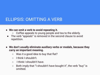 ELLIPSIS: OMITTING A VERB
● We can omit a verb to avoid repeating it.
○ Coffee appeals to young people and tea to the elderly.
● The verb “appeals” is removed in the second clause to avoid
repetition.
● We don’t usually eliminate auxiliary verbs or modals, because they
carry an important meaning.
○ Was it a good idea to buy that ﬂat?
○ I think I shouldn’t.
○ I think I shouldn’t have.
○ Both imply that “I shouldn’t have bought it”, the verb “buy” is
omitted.
 