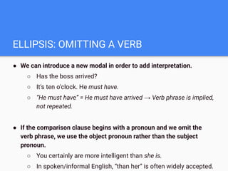 ELLIPSIS: OMITTING A VERB
● We can introduce a new modal in order to add interpretation.
○ Has the boss arrived?
○ It’s ten o’clock. He must have.
○ “He must have” = He must have arrived → Verb phrase is implied,
not repeated.
● If the comparison clause begins with a pronoun and we omit the
verb phrase, we use the object pronoun rather than the subject
pronoun.
○ You certainly are more intelligent than she is.
○ In spoken/informal English, “than her” is often widely accepted.
 