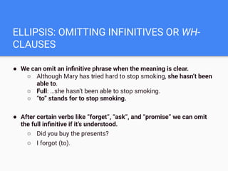 ELLIPSIS: OMITTING INFINITIVES OR WH-
CLAUSES
● We can omit an inﬁnitive phrase when the meaning is clear.
○ Although Mary has tried hard to stop smoking, she hasn’t been
able to.
○ Full: …she hasn’t been able to stop smoking.
○ “to” stands for to stop smoking.
● After certain verbs like “forget”, “ask”, and “promise” we can omit
the full inﬁnitive if it’s understood.
○ Did you buy the presents?
○ I forgot (to).
 