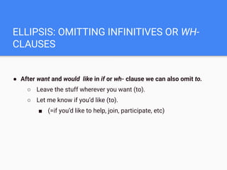 ELLIPSIS: OMITTING INFINITIVES OR WH-
CLAUSES
● After want and would like in if or wh- clause we can also omit to.
○ Leave the stuff wherever you want (to).
○ Let me know if you’d like (to).
■ (=if you’d like to help, join, participate, etc)
 