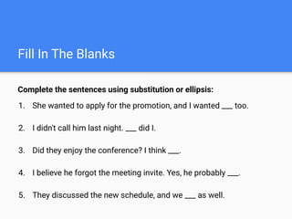 Fill In The Blanks
Complete the sentences using substitution or ellipsis:
1. She wanted to apply for the promotion, and I wanted ___ too.
2. I didn't call him last night. ___ did I.
3. Did they enjoy the conference? I think ___.
4. I believe he forgot the meeting invite. Yes, he probably ___.
5. They discussed the new schedule, and we ___ as well.
 