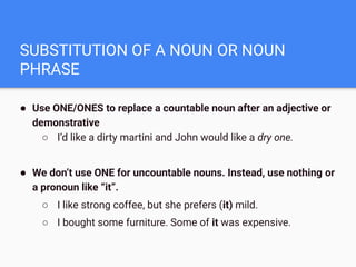 SUBSTITUTION OF A NOUN OR NOUN
PHRASE
● Use ONE/ONES to replace a countable noun after an adjective or
demonstrative
○ I’d like a dirty martini and John would like a dry one.
● We don’t use ONE for uncountable nouns. Instead, use nothing or
a pronoun like “it”.
○ I like strong coffee, but she prefers (it) mild.
○ I bought some furniture. Some of it was expensive.
 