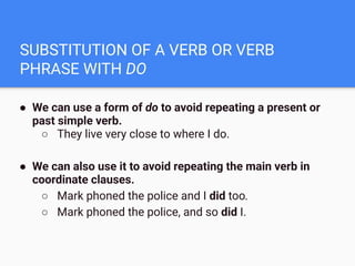 SUBSTITUTION OF A VERB OR VERB
PHRASE WITH DO
● We can use a form of do to avoid repeating a present or
past simple verb.
○ They live very close to where I do.
● We can also use it to avoid repeating the main verb in
coordinate clauses.
○ Mark phoned the police and I did too.
○ Mark phoned the police, and so did I.
 