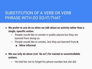 SUBSTITUTION OF A VERB OR VERB
PHRASE WITH DO SO/IT/THAT
● We prefer to use do so when we talk about an activity rather than a
single, speciﬁc action.
○ People would like to smoke in public places but they are
banned from doing so.
○ People would like to smoke…but they are banned from it.
■ More informal
● We use only do alone (not “do so”) for mental or uncontrollable
actions.
○ He told her not to forget his phone number but she did.
 