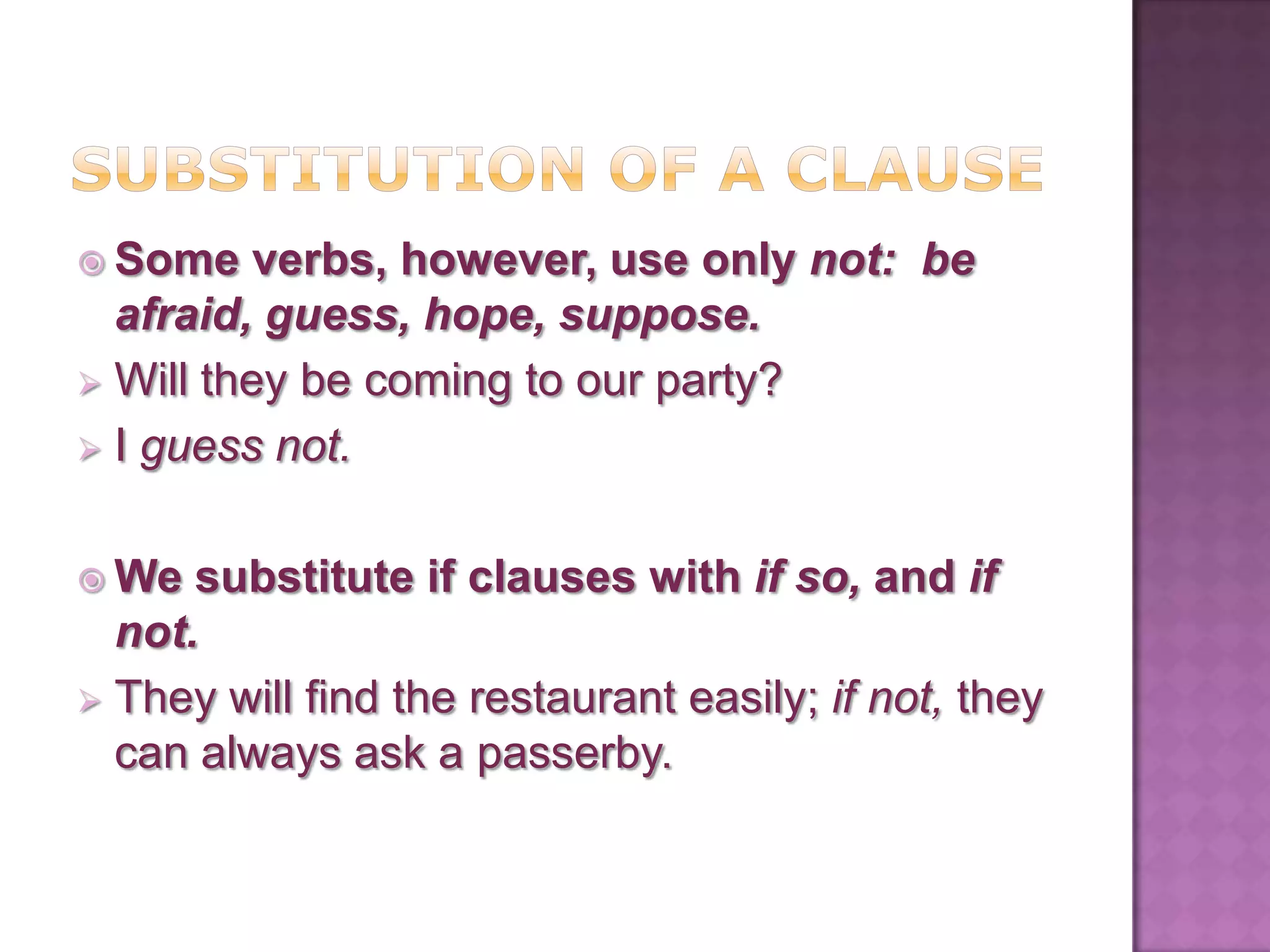  Some    verbs, however, use only not: be
  afraid, guess, hope, suppose.
 Will they be coming to our party?
 I guess not.


 We  substitute if clauses with if so, and if
  not.
 They will find the restaurant easily; if not, they
  can always ask a passerby.
 