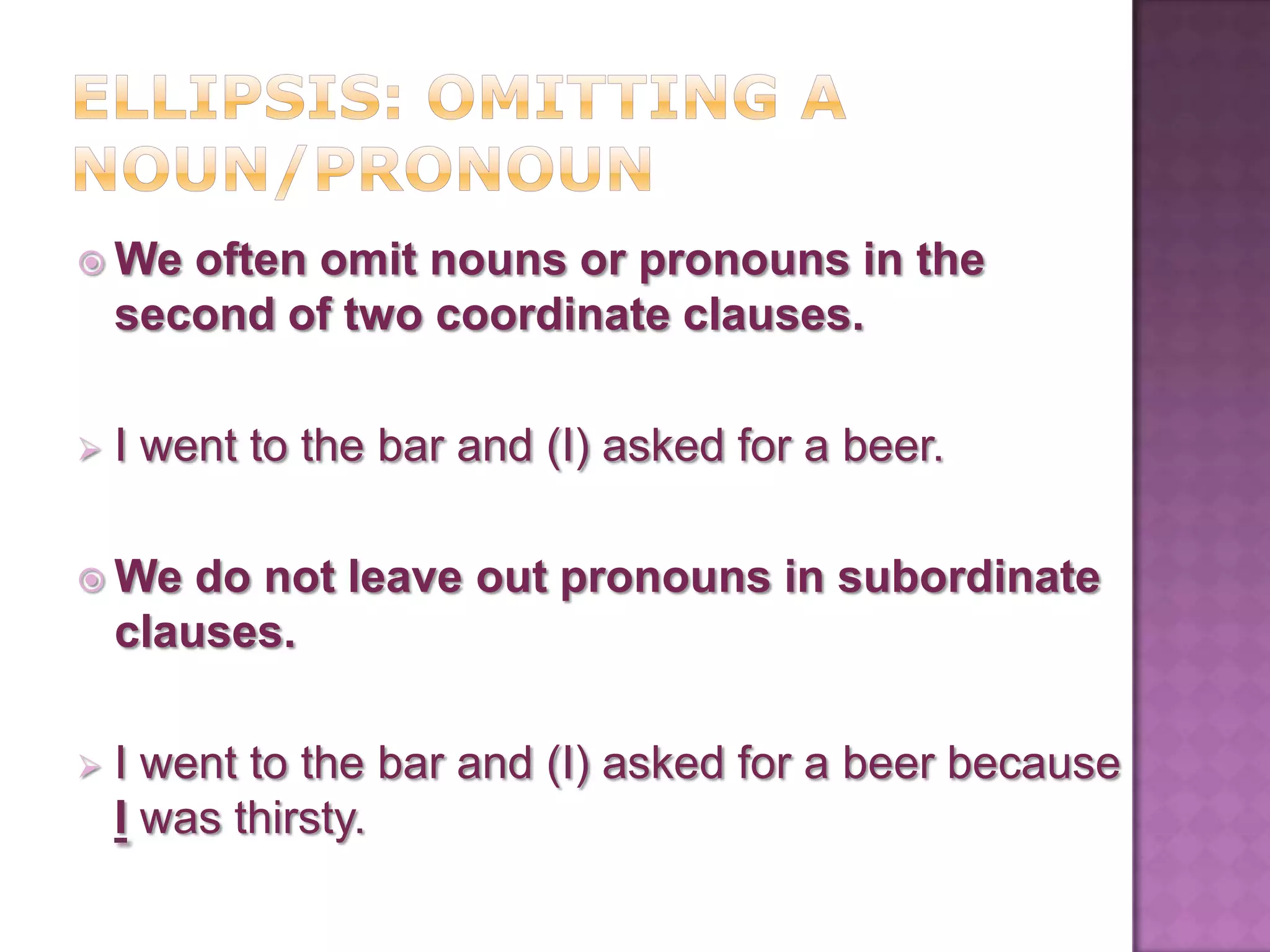  We   often omit nouns or pronouns in the
    second of two coordinate clauses.

   I went to the bar and (I) asked for a beer.

 We    do not leave out pronouns in subordinate
    clauses.

   I went to the bar and (I) asked for a beer because
    I was thirsty.
 