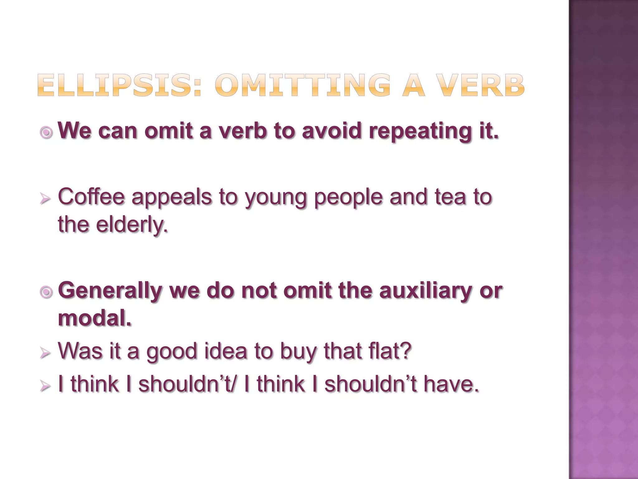  We   can omit a verb to avoid repeating it.

   Coffee appeals to young people and tea to
    the elderly.

 Generally   we do not omit the auxiliary or
  modal.
 Was it a good idea to buy that flat?
 I think I shouldn’t/ I think I shouldn’t have.
 