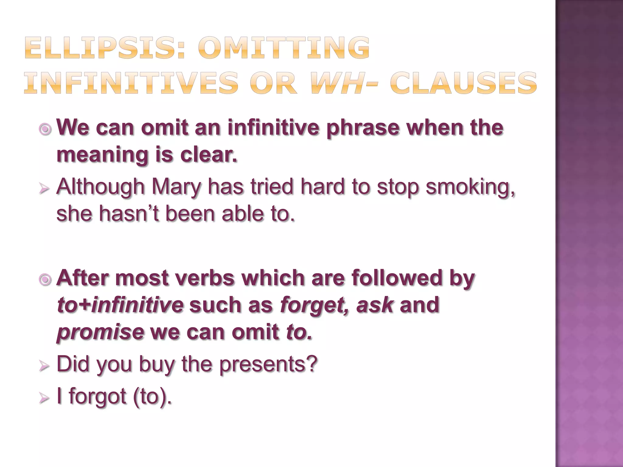  We  can omit an infinitive phrase when the
  meaning is clear.
 Although Mary has tried hard to stop smoking,
  she hasn’t been able to.

 After  most verbs which are followed by
  to+infinitive such as forget, ask and
  promise we can omit to.
 Did you buy the presents?
 I forgot (to).
 