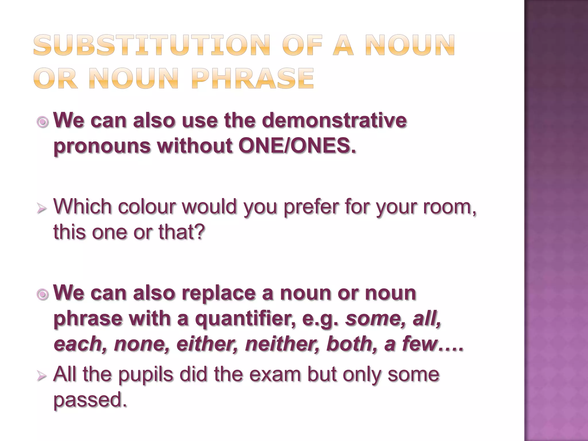  We   can also use the demonstrative
    pronouns without ONE/ONES.

   Which colour would you prefer for your room,
    this one or that?

 We   can also replace a noun or noun
  phrase with a quantifier, e.g. some, all,
  each, none, either, neither, both, a few….
 All the pupils did the exam but only some
  passed.
 