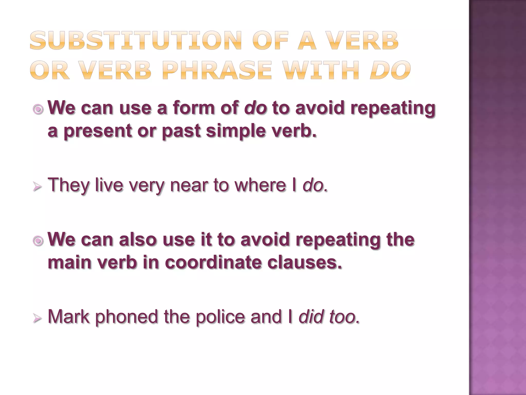  We    can use a form of do to avoid repeating
    a present or past simple verb.

   They live very near to where I do.

 We   can also use it to avoid repeating the
    main verb in coordinate clauses.

   Mark phoned the police and I did too.
 