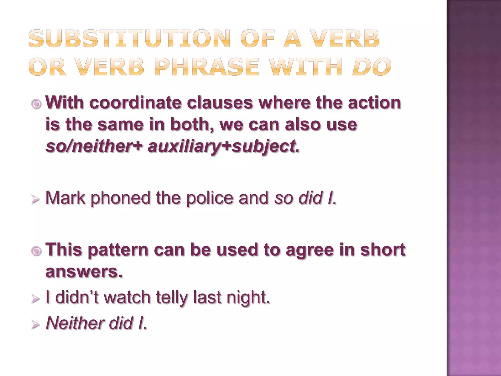  With    coordinate clauses where the action
    is the same in both, we can also use
    so/neither+ auxiliary+subject.

   Mark phoned the police and so did I.

 This  pattern can be used to agree in short
  answers.
 I didn’t watch telly last night.
 Neither did I.
 
