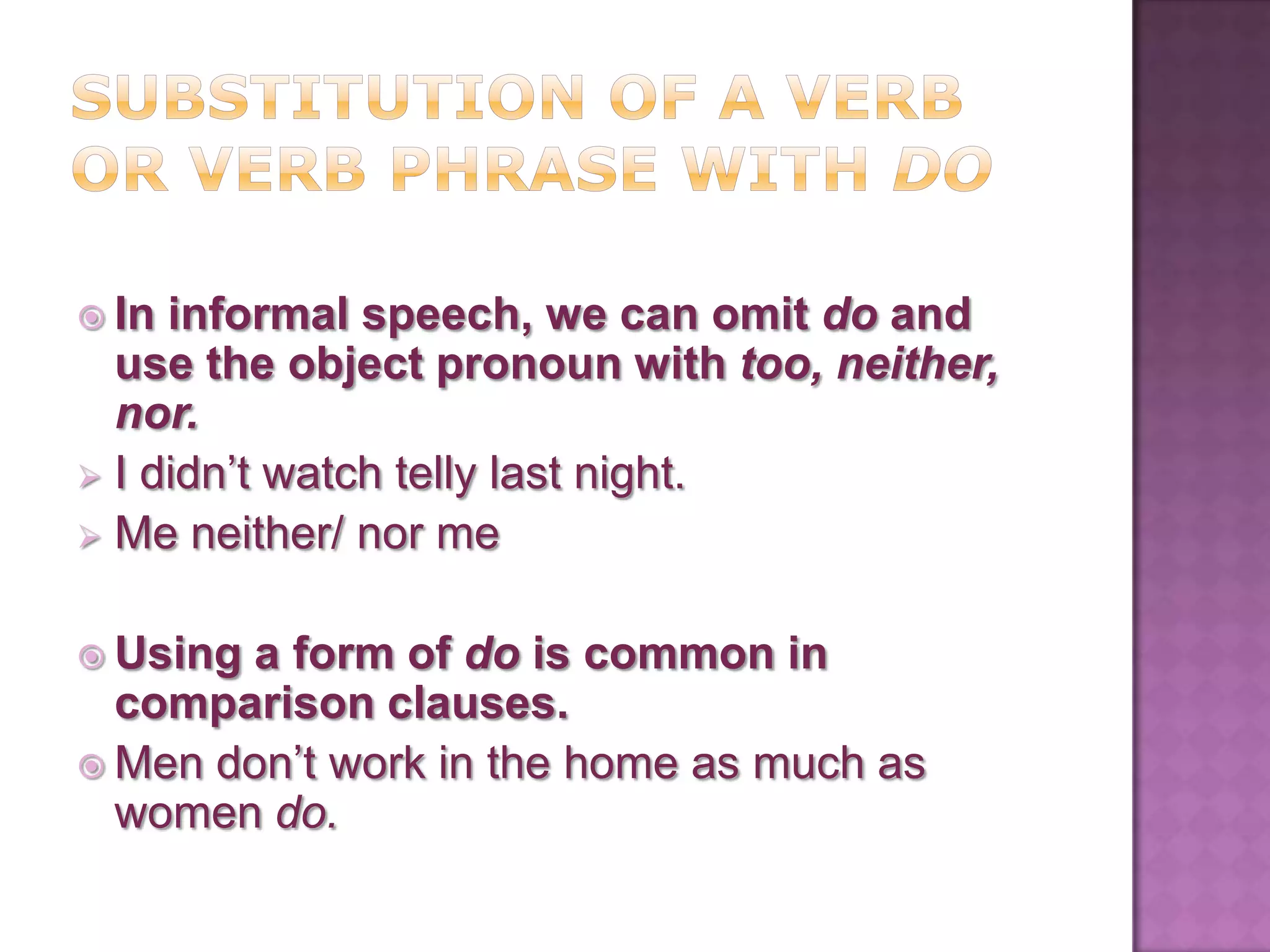  In informal speech, we can omit do and
  use the object pronoun with too, neither,
  nor.
 I didn’t watch telly last night.
 Me neither/ nor me


 Usinga form of do is common in
  comparison clauses.
 Men don’t work in the home as much as
  women do.
 