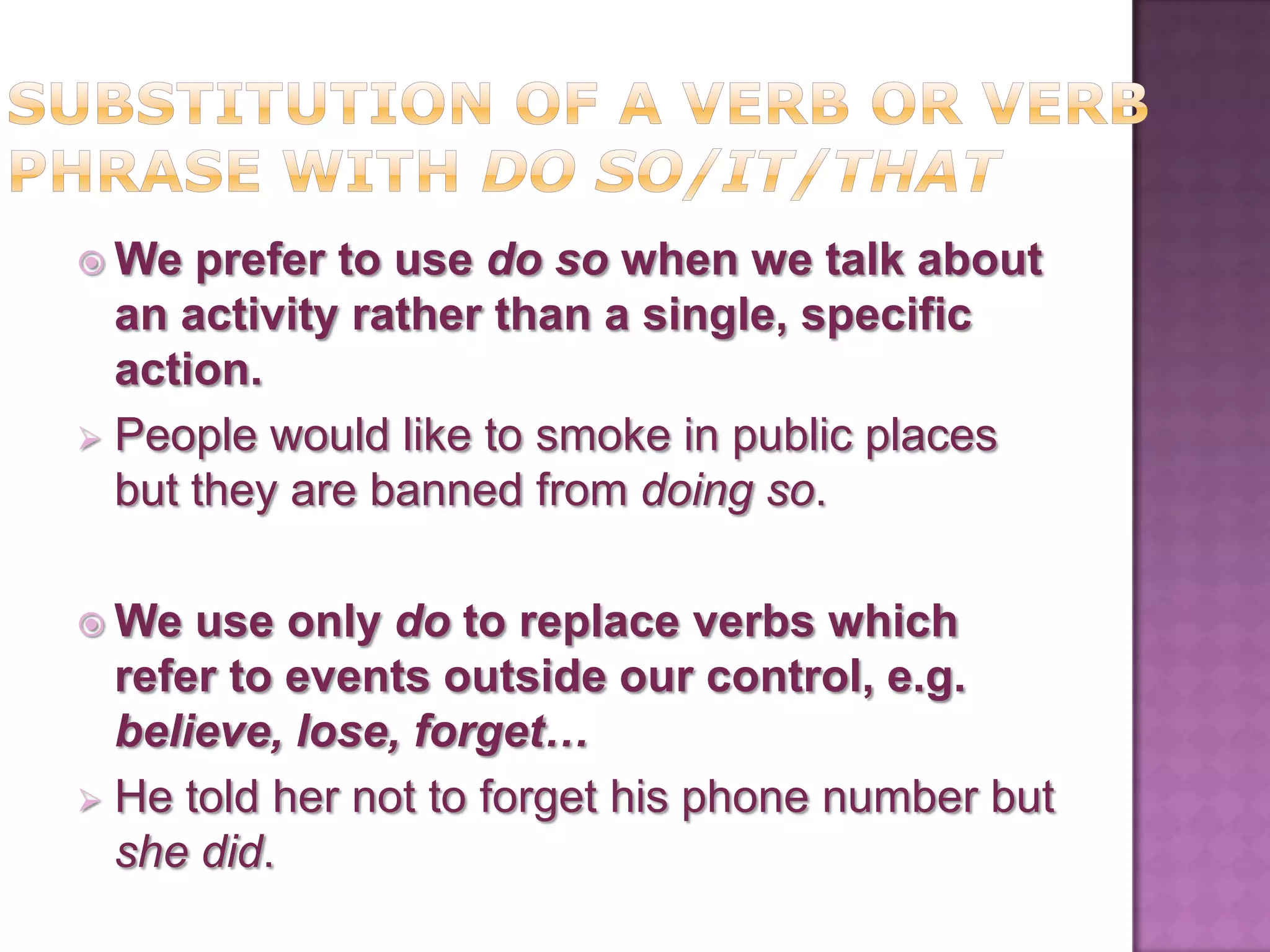  We  prefer to use do so when we talk about
  an activity rather than a single, specific
  action.
 People would like to smoke in public places
  but they are banned from doing so.

 We  use only do to replace verbs which
  refer to events outside our control, e.g.
  believe, lose, forget…
 He told her not to forget his phone number but
  she did.
 