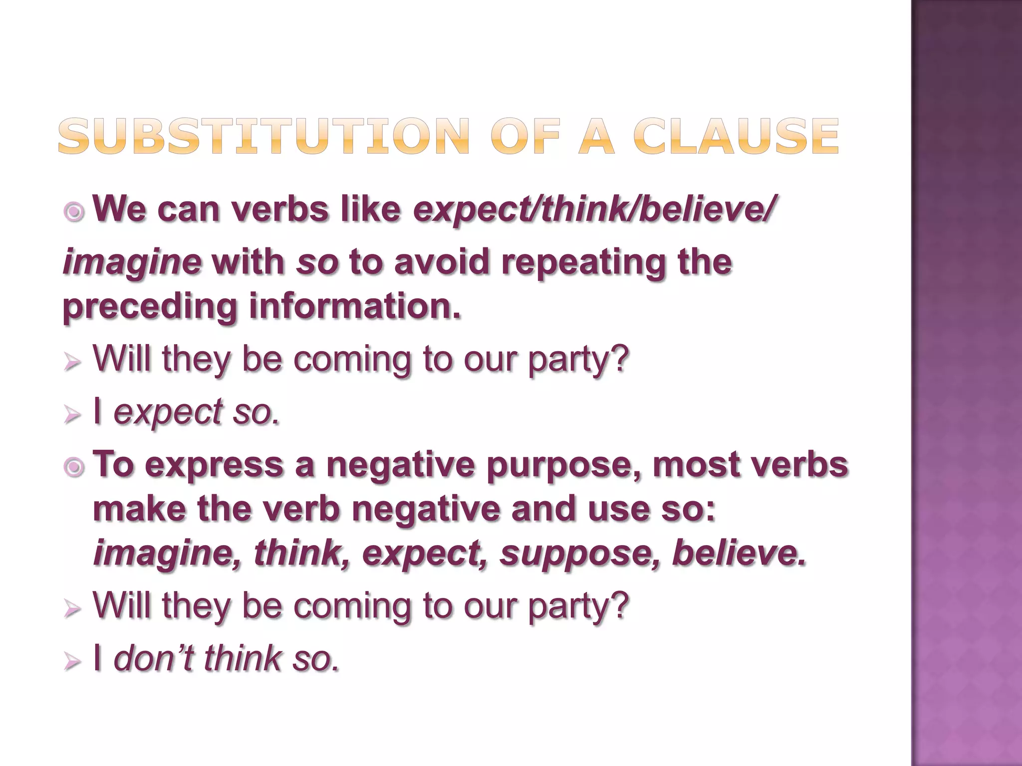  We   can verbs like expect/think/believe/
imagine with so to avoid repeating the
preceding information.
 Will they be coming to our party?
 I expect so.
 To express a negative purpose, most verbs
  make the verb negative and use so:
  imagine, think, expect, suppose, believe.
 Will they be coming to our party?
 I don’t think so.
 