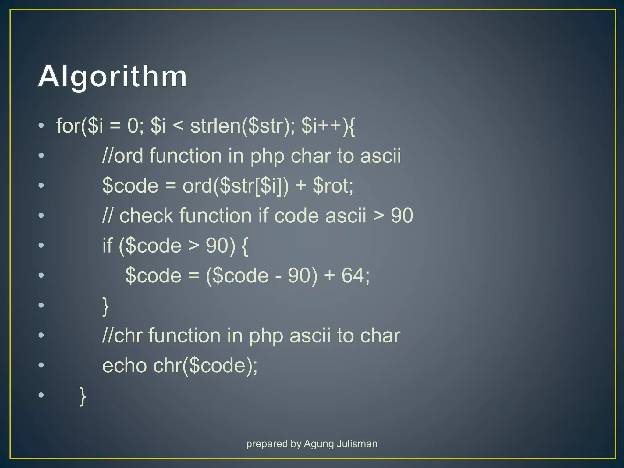 • for($i = 0; $i < strlen($str); $i++){
• //ord function in php char to ascii
• $code = ord($str[$i]) + $rot;
• // check function if code ascii > 90
• if ($code > 90) {
• $code = ($code - 90) + 64;
• }
• //chr function in php ascii to char
• echo chr($code);
• }
prepared by Agung Julisman
 