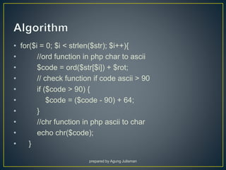 • for($i = 0; $i < strlen($str); $i++){
• //ord function in php char to ascii
• $code = ord($str[$i]) + $rot;
• // check function if code ascii > 90
• if ($code > 90) {
• $code = ($code - 90) + 64;
• }
• //chr function in php ascii to char
• echo chr($code);
• }
prepared by Agung Julisman
 